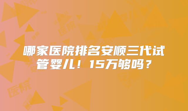 哪家医院排名安顺三代试管婴儿！15万够吗？