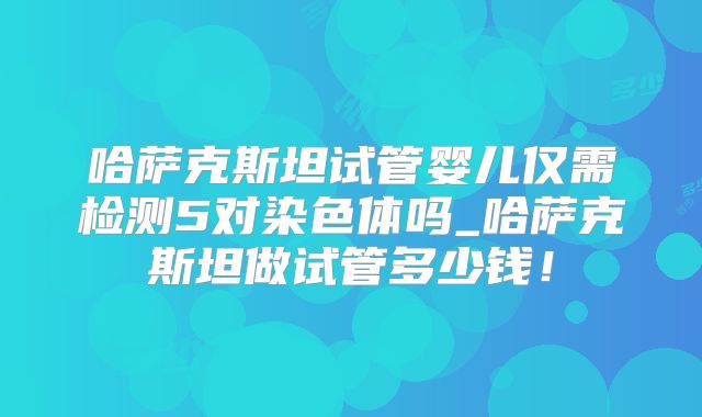 哈萨克斯坦试管婴儿仅需检测5对染色体吗_哈萨克斯坦做试管多少钱！