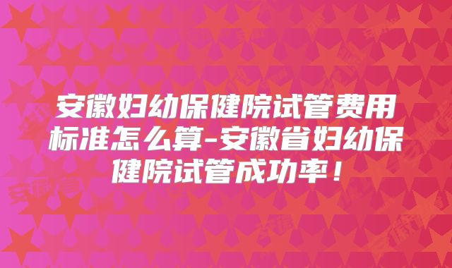 安徽妇幼保健院试管费用标准怎么算-安徽省妇幼保健院试管成功率!