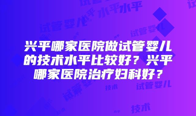 兴平哪家医院做试管婴儿的技术水平比较好？兴平哪家医院治疗妇科好？