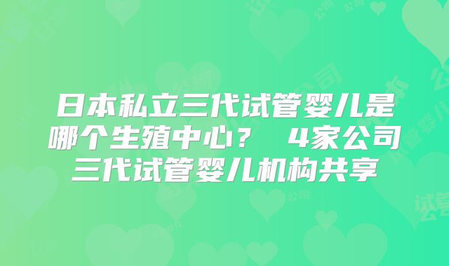 日本私立三代试管婴儿是哪个生殖中心? 4家公司三代试管婴儿机构共享