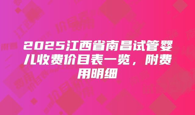 2025江西省南昌试管婴儿收费价目表一览，附费用明细