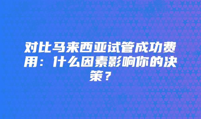 对比马来西亚试管成功费用：什么因素影响你的决策？