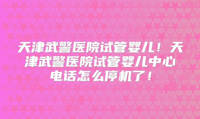 天津武警医院试管婴儿！天津武警医院试管婴儿中心电话怎么停机了！