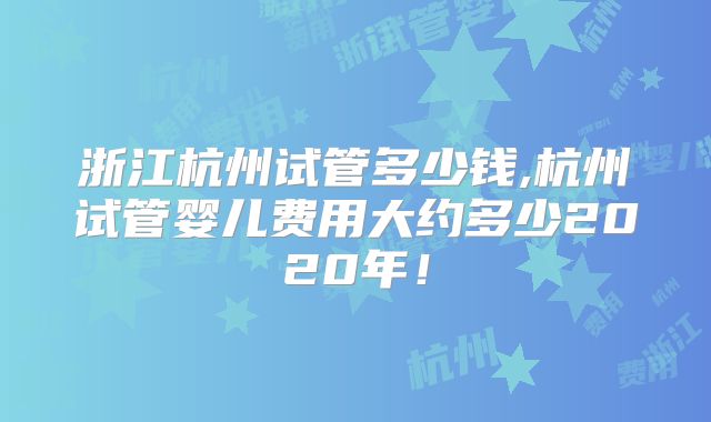 浙江杭州试管多少钱,杭州试管婴儿费用大约多少2020年！