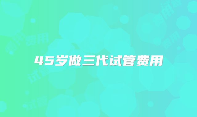 45岁做三代试管费用