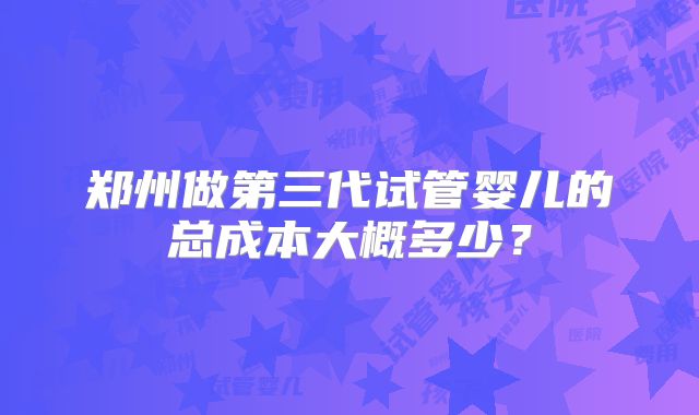 郑州做第三代试管婴儿的总成本大概多少？