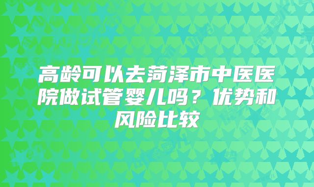 高龄可以去菏泽市中医医院做试管婴儿吗?优势和风险比较