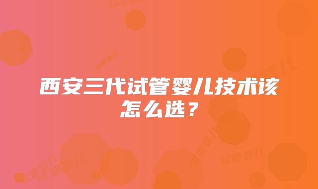 西安三代试管婴儿技术该怎么选？