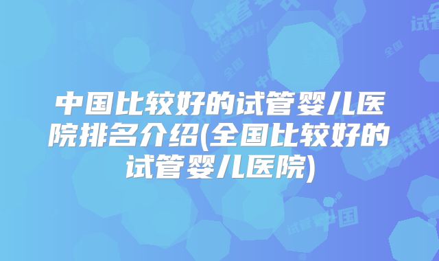 中国比较好的试管婴儿医院排名介绍(全国比较好的试管婴儿医院)
