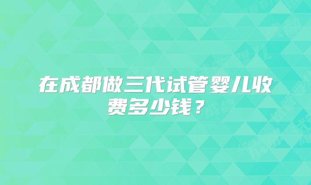 在成都做三代试管婴儿收费多少钱？