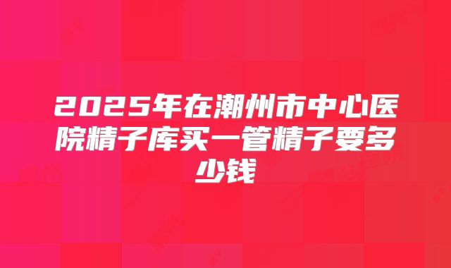 2025年在潮州市中心医院精子库买一管精子要多少钱