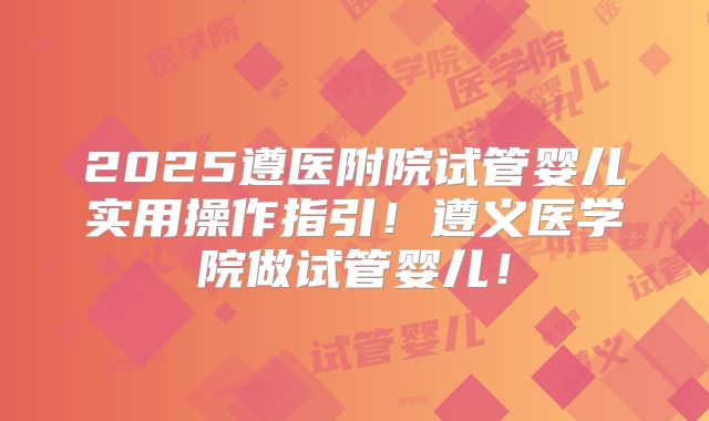 2025遵医附院试管婴儿实用操作指引!遵义医学院做试管婴儿!