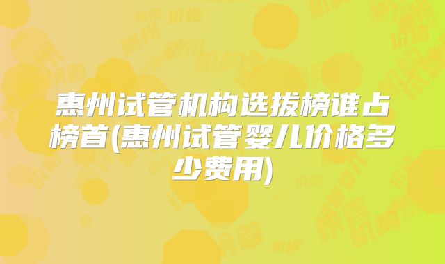 惠州试管机构选拔榜谁占榜首(惠州试管婴儿价格多少费用)