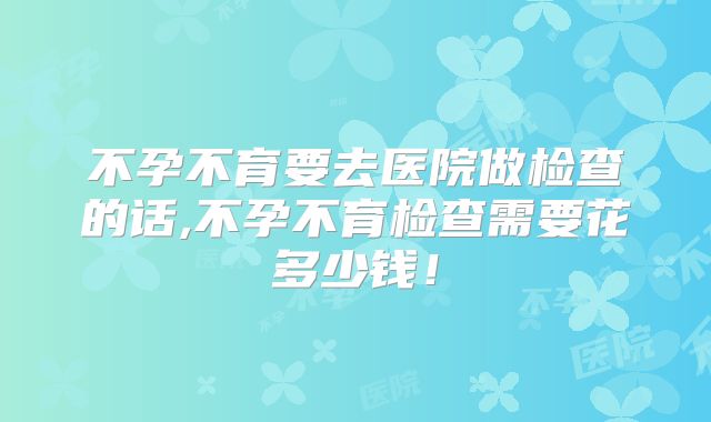 不孕不育要去医院做检查的话,不孕不育检查需要花多少钱！