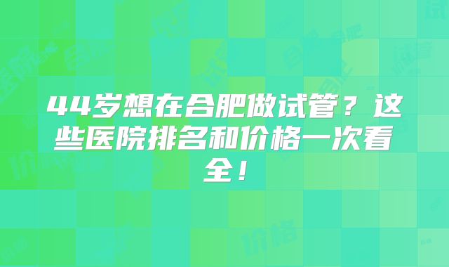 44岁想在合肥做试管？这些医院排名和价格一次看全！