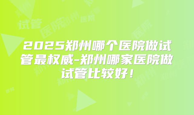 2025郑州哪个医院做试管最权威-郑州哪家医院做试管比较好！