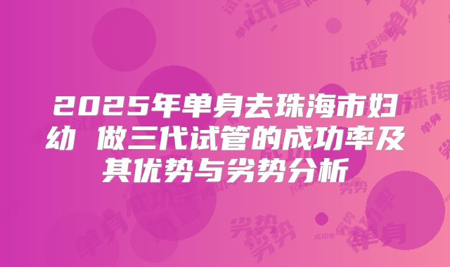 2025年单身去珠海市妇幼 做三代试管的成功率及其优势与劣势分析