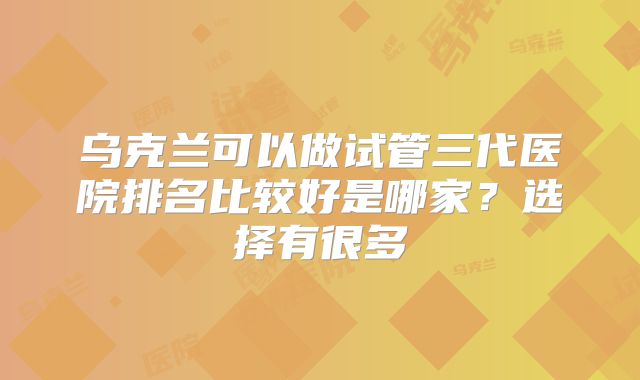 乌克兰可以做试管三代医院排名比较好是哪家？选择有很多