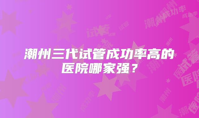 潮州三代试管成功率高的医院哪家强?
