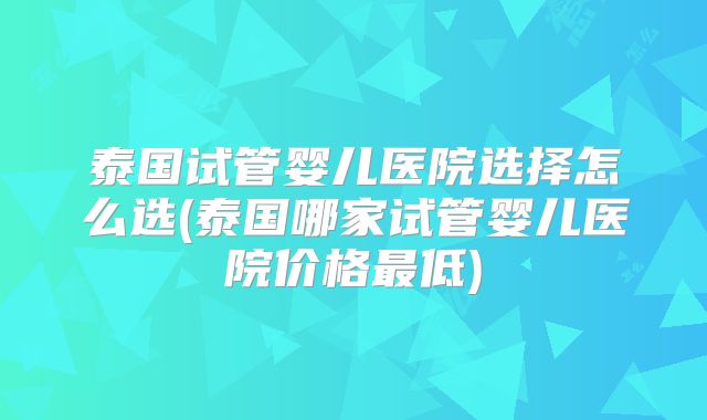 泰国试管婴儿医院选择怎么选(泰国哪家试管婴儿医院价格最低)