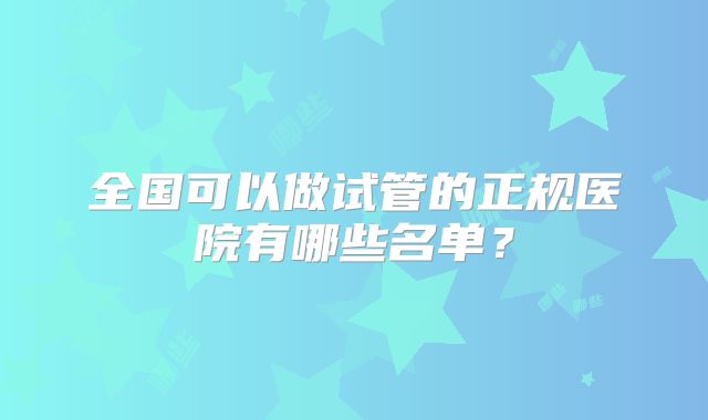 全国可以做试管的正规医院有哪些名单？