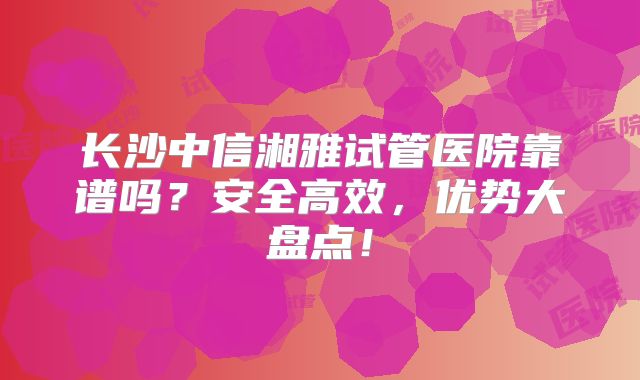 长沙中信湘雅试管医院靠谱吗？安全高效，优势大盘点！