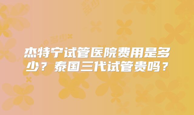 杰特宁试管医院费用是多少?泰国三代试管贵吗?