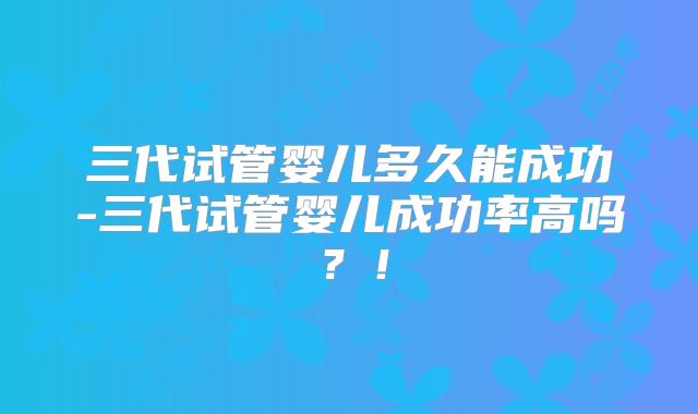 三代试管婴儿多久能成功-三代试管婴儿成功率高吗？！