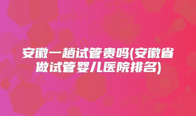 安徽一趟试管贵吗(安徽省做试管婴儿医院排名)