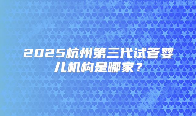 2025杭州第三代试管婴儿机构是哪家？