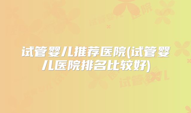 试管婴儿推荐医院(试管婴儿医院排名比较好)