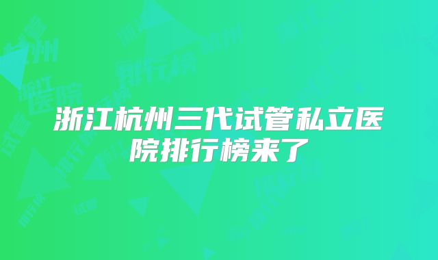 浙江杭州三代试管私立医院排行榜来了