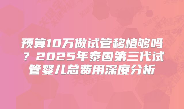 预算10万做试管移植够吗？2025年泰国第三代试管婴儿总费用深度分析