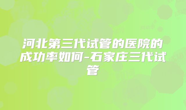 河北第三代试管的医院的成功率如何-石家庄三代试管