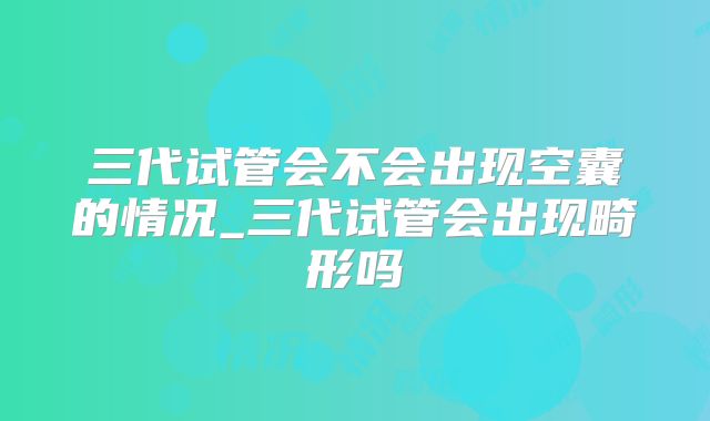 三代试管会不会出现空囊的情况_三代试管会出现畸形吗