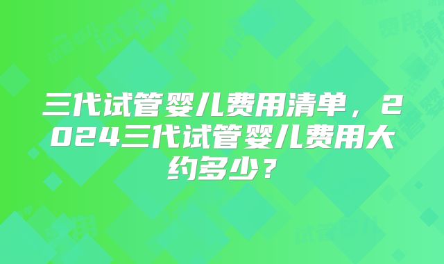 三代试管婴儿费用清单，2024三代试管婴儿费用大约多少？