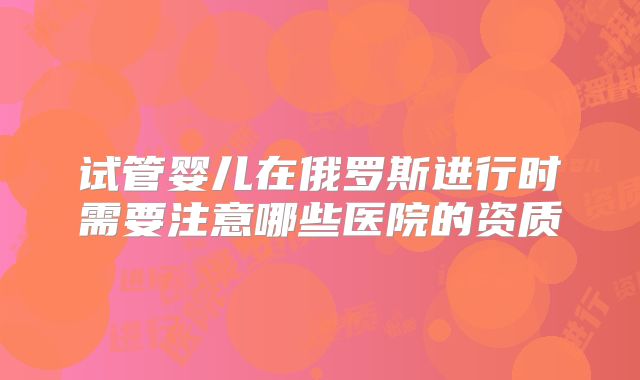 试管婴儿在俄罗斯进行时需要注意哪些医院的资质