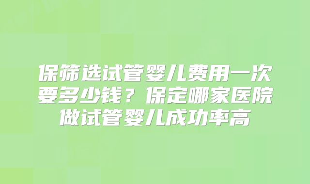 保筛选试管婴儿费用一次要多少钱？保定哪家医院做试管婴儿成功率高