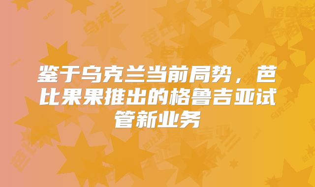 鉴于乌克兰当前局势，芭比果果推出的格鲁吉亚试管新业务