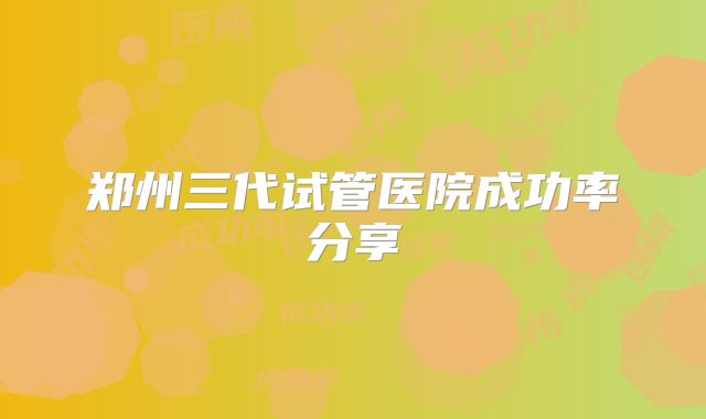 郑州三代试管医院成功率分享