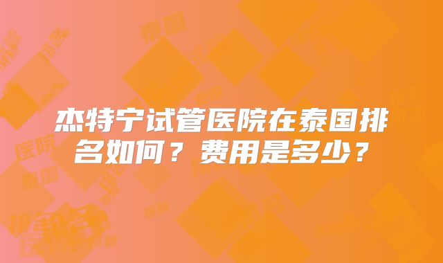 杰特宁试管医院在泰国排名如何？费用是多少？