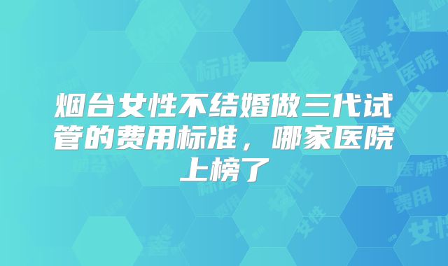 烟台女性不结婚做三代试管的费用标准，哪家医院上榜了