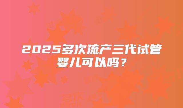 2025多次流产三代试管婴儿可以吗?