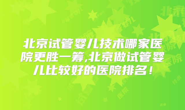 北京试管婴儿技术哪家医院更胜一筹,北京做试管婴儿比较好的医院排名!