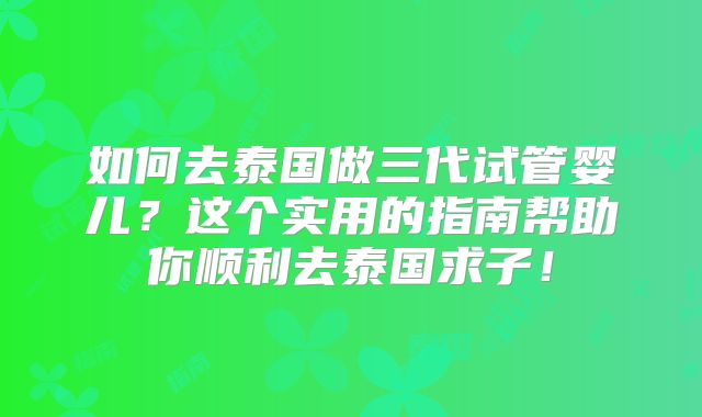 如何去泰国做三代试管婴儿？这个实用的指南帮助你顺利去泰国求子！