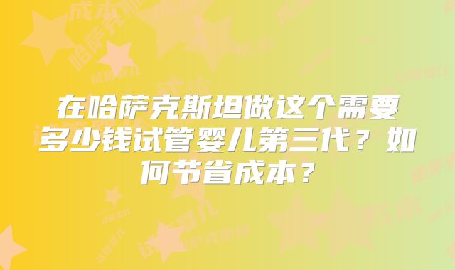 在哈萨克斯坦做这个需要多少钱试管婴儿第三代?如何节省成本?