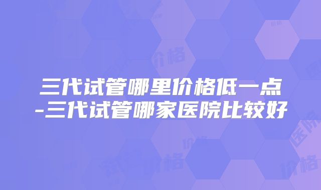 三代试管哪里价格低一点-三代试管哪家医院比较好