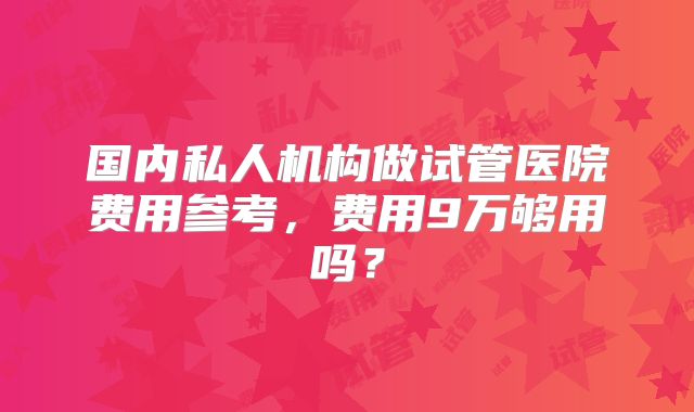 国内私人机构做试管医院费用参考，费用9万够用吗？