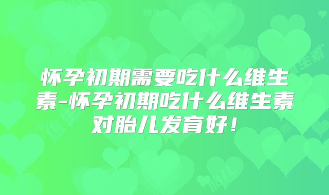 怀孕初期需要吃什么维生素-怀孕初期吃什么维生素对胎儿发育好!